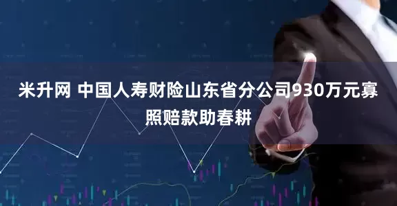 米升网 中国人寿财险山东省分公司930万元寡照赔款助春耕