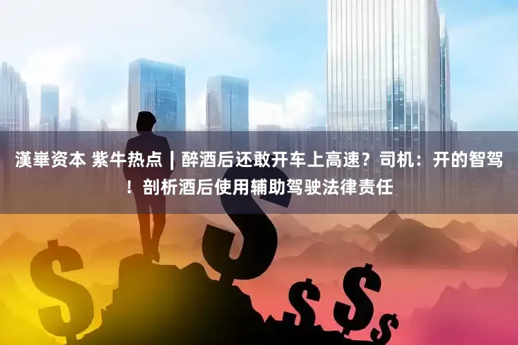 漢崋资本 紫牛热点∣醉酒后还敢开车上高速？司机：开的智驾！剖析酒后使用辅助驾驶法律责任