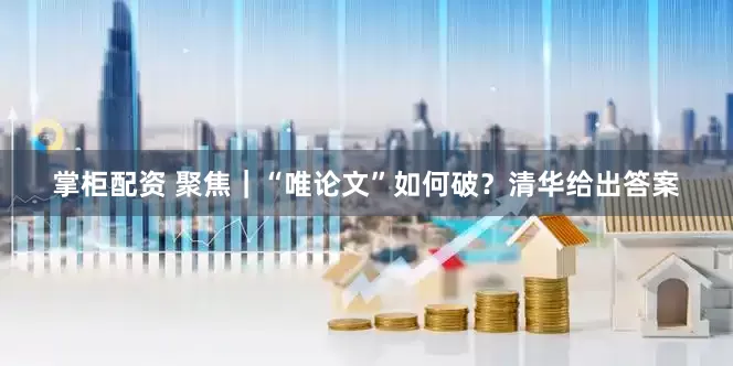 掌柜配资 聚焦｜“唯论文”如何破？清华给出答案