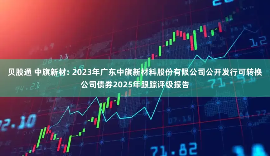 贝股通 中旗新材: 2023年广东中旗新材料股份有限公司公开发行可转换公司债券2025年跟踪评级报告