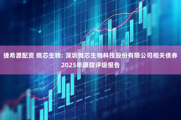 捷希源配资 微芯生物: 深圳微芯生物科技股份有限公司相关债券2025年跟踪评级报告