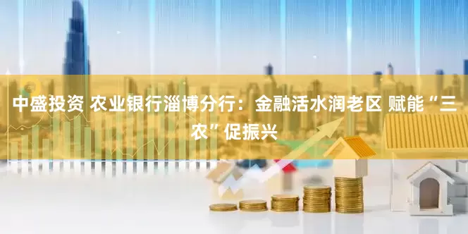 中盛投资 农业银行淄博分行：金融活水润老区 赋能“三农”促振兴