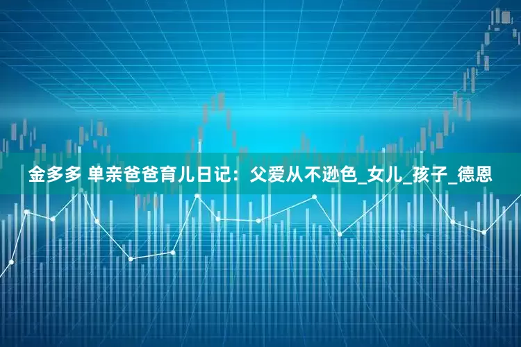 金多多 单亲爸爸育儿日记：父爱从不逊色_女儿_孩子_德恩