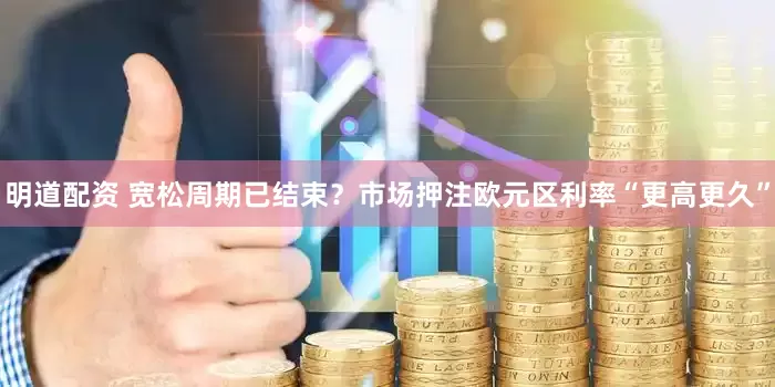 明道配资 宽松周期已结束？市场押注欧元区利率“更高更久”