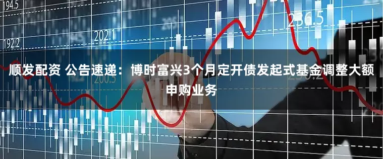 顺发配资 公告速递：博时富兴3个月定开债发起式基金调整大额申购业务