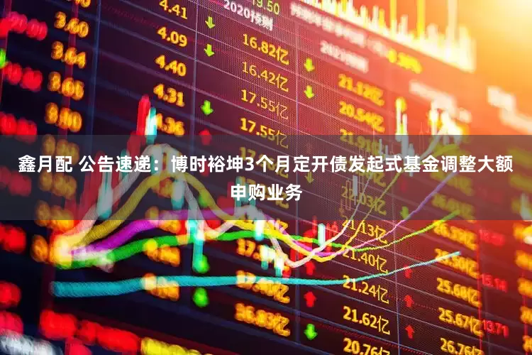 鑫月配 公告速递：博时裕坤3个月定开债发起式基金调整大额申购业务