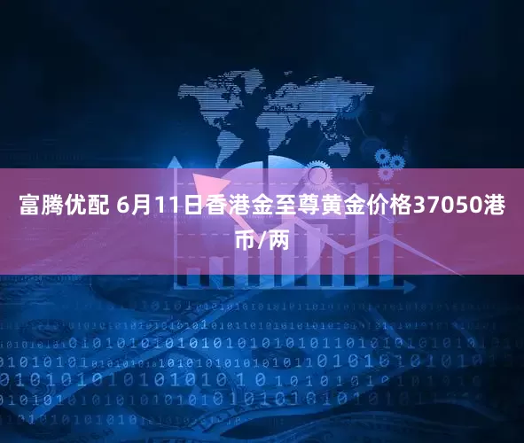 富腾优配 6月11日香港金至尊黄金价格37050港币/两