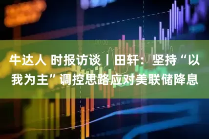牛达人 时报访谈丨田轩：坚持“以我为主”调控思路应对美联储降息