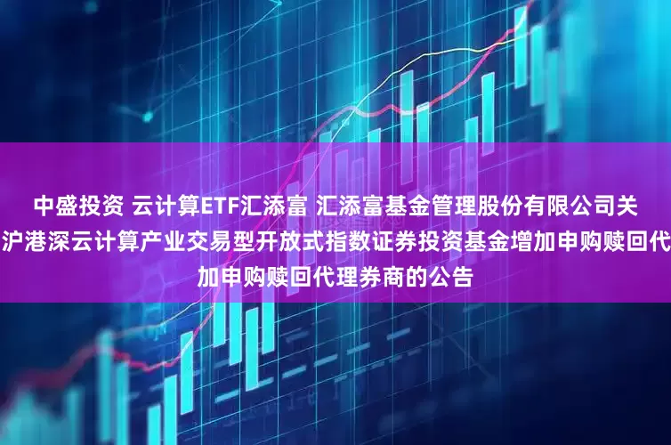 中盛投资 云计算ETF汇添富 汇添富基金管理股份有限公司关于汇添富中证沪港深云计算产业交易型开放式指数证券投资基金增加申购赎回代理券商的公告
