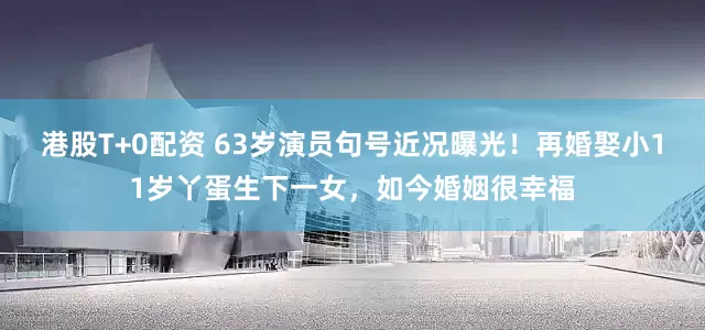 港股T+0配资 63岁演员句号近况曝光！再婚娶小11岁丫蛋生下一女，如今婚姻很幸福