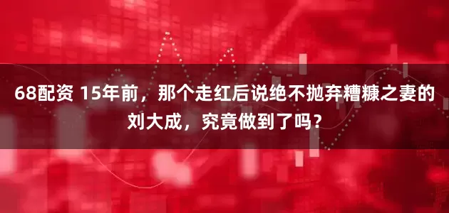 68配资 15年前，那个走红后说绝不抛弃糟糠之妻的刘大成，究竟做到了吗？