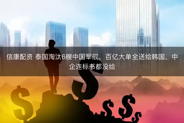 信康配资 泰国淘汰6艘中国军舰，百亿大单全送给韩国，中企连标书都没给