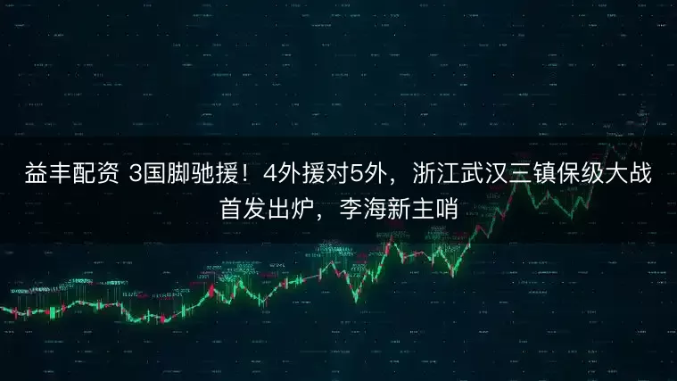 益丰配资 3国脚驰援！4外援对5外，浙江武汉三镇保级大战首发出炉，李海新主哨